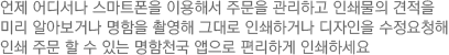 언제 어디서나 스마트폰을 이용해서 주문을 관리하고 인쇄물의 견적을 미리 알아보거나 명함을 촬영해 그대로 인쇄하거나 디자인을 수정요청해 인쇄 주문 할 수 있는 명함천국 앱으로 편리하게 인쇄하세요