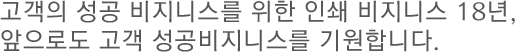 고객의 성공비지니스를 위한 인쇄 비지니스 18년, 앞으로도 고객 성곡 비지니스를 기원합니다.