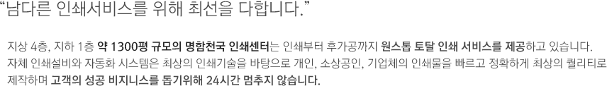 남다른 인쇄서비스를 위해 최선을 다합니다. 지상 4층, 지하 1층 약 1300평 규모의 명함천국 인쇄센터는 인쇄부터 후가공까지 원스톱 토탈 인쇄 서비스를 제공하고 있습니다.자체 인쇄설비와 자동화 시스템은 최상의 인쇄기술을 바탕으로 개인, 소상공인, 기업체의 인쇄물을 빠르고 정확하게 최상의 퀄리티로 제작하며 고객의 성공 비지니스를 돕기위해 24시간 멈추지 않습니다.