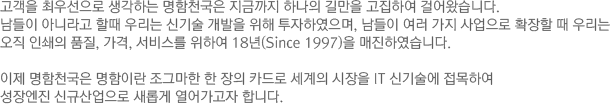 고객을 최우선으로 생각하는 명함천국은 지금까지 하나의 길만을 고집하여 걸어왔습니다. 남들이 아니라고 할때 우리는 신기술 개발을 위해 투자하였으며, 남들이 여러 가지 사업으로 확장할 때 우리는 오직 인쇄의 품질, 가격, 서비스를 위하여 18년(Since 1997)을 매진하였습니다. 이제 명함천국은 명함이란 조그마한 한 장의 카드로 세계의 시장을 it신기술에 접목하여 성장엔진 신규산업으로 새롭게 열어가고자 합니다.