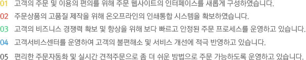 고객의 주문 및 이용의 편의를 위해 주문 웹사이트의 인터페이스를 새롭게 구성하였습니다. 주문상품의 고품질 제작을 위해 온오프라인의 인쇄통합 시스템을 확보하였습니다. 고객의 비즈니스 경쟁력 확보 및 향상을 위해 보다 빠르고 안정된 주문 프로세스를 운영하고 있습니다. 고객서비스센터를 운영하여 고객의 불편해소 및 서비스 개선에 적극 반영하고 있습니다. 편리한 주문자동화 및 실시간 견적주문으로 좀 더 쉬운 방법으로 주문이 가능하도록 운영하고 있습니다.